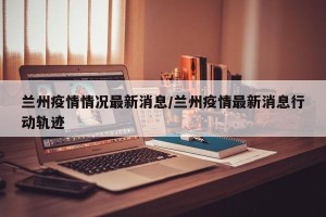 兰州疫情情况最新消息/兰州疫情最新消息行动轨迹