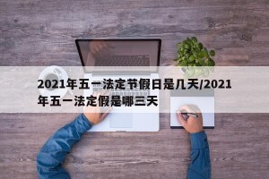 2021年五一法定节假日是几天/2021年五一法定假是哪三天
