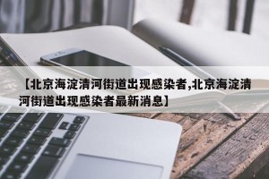 【北京海淀清河街道出现感染者,北京海淀清河街道出现感染者最新消息】