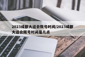 2023成都大运会限号时间/2023成都大运会限号时间是几点