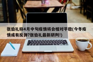 张伯礼称4月中旬疫情将会相对平稳(今冬疫情或有反弹?张伯礼最新研判!)