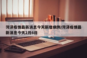 菏泽疫情最新消息今天新增病例/菏泽疫情最新消息今天2月6日