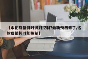 【本轮疫情何时得到控制?最新预测来了,这轮疫情何时能控制】