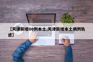 【天津新增80例本土,天津新增本土病例轨迹】