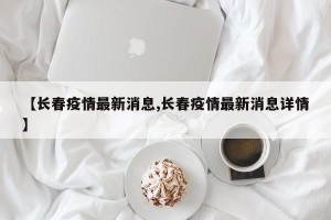 【长春疫情最新消息,长春疫情最新消息详情】