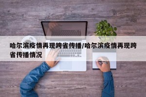 哈尔滨疫情再现跨省传播/哈尔滨疫情再现跨省传播情况