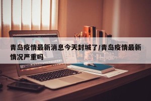 青岛疫情最新消息今天封城了/青岛疫情最新情况严重吗