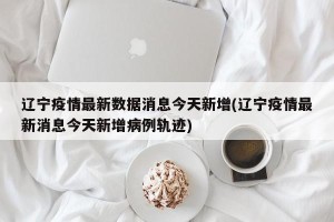 辽宁疫情最新数据消息今天新增(辽宁疫情最新消息今天新增病例轨迹)