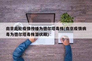 南京此轮疫情传播为德尔塔毒株(南京疫情病毒为德尔塔毒株潜伏期)