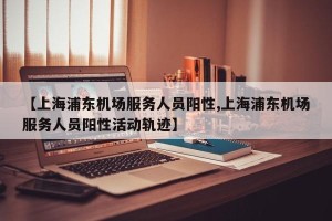 【上海浦东机场服务人员阳性,上海浦东机场服务人员阳性活动轨迹】