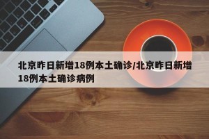 北京昨日新增18例本土确诊/北京昨日新增18例本土确诊病例