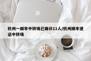 杭州一顺丰中转场已确诊11人/杭州顺丰速运中转场