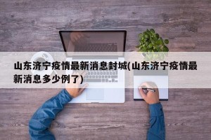 山东济宁疫情最新消息封城(山东济宁疫情最新消息多少例了)