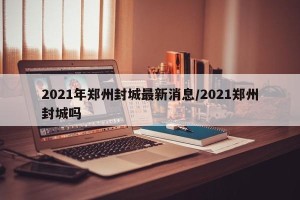 2021年郑州封城最新消息/2021郑州封城吗