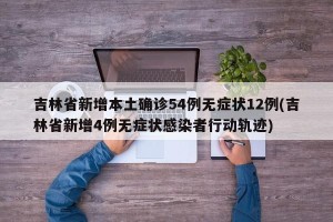 吉林省新增本土确诊54例无症状12例(吉林省新增4例无症状感染者行动轨迹)