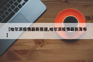 【哈尔滨疫情最新报道,哈尔滨疫情最新发布】