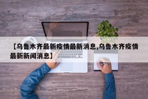 【乌鲁木齐最新疫情最新消息,乌鲁木齐疫情最新新闻消息】