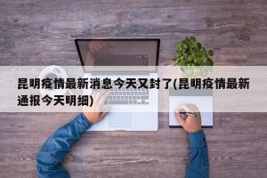 昆明疫情最新消息今天又封了(昆明疫情最新通报今天明细)