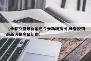 【长春疫情最新消息今天新增病例,长春疫情最新消息今日新增】