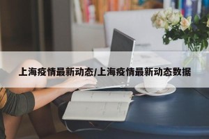 上海疫情最新动态/上海疫情最新动态数据
