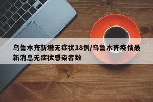 乌鲁木齐新增无症状18例/乌鲁木齐疫情最新消息无症状感染者数