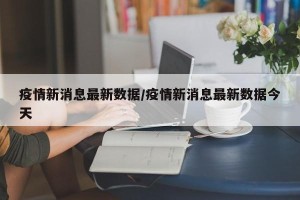 疫情新消息最新数据/疫情新消息最新数据今天