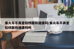 乘火车不再查验核酸和健康码/乘火车不再查验核酸和健康码吗
