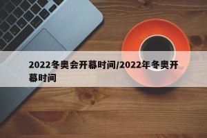 2022冬奥会开幕时间/2022年冬奥开幕时间