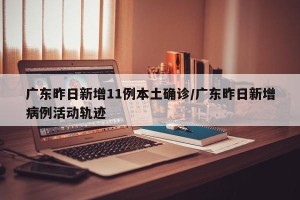 广东昨日新增11例本土确诊/广东昨日新增病例活动轨迹