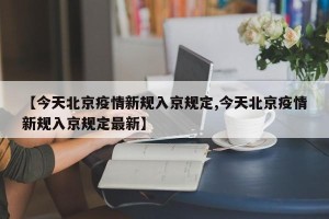 【今天北京疫情新规入京规定,今天北京疫情新规入京规定最新】