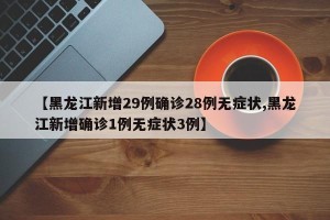 【黑龙江新增29例确诊28例无症状,黑龙江新增确诊1例无症状3例】