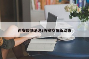 西安疫情消息/西安疫情新动态