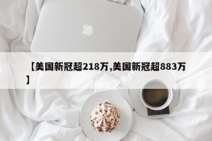 【美国新冠超218万,美国新冠超883万】