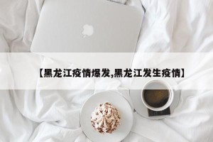【黑龙江疫情爆发,黑龙江发生疫情】