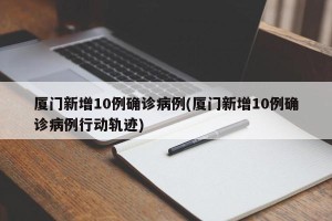 厦门新增10例确诊病例(厦门新增10例确诊病例行动轨迹)