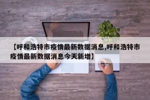 【呼和浩特市疫情最新数据消息,呼和浩特市疫情最新数据消息今天新增】